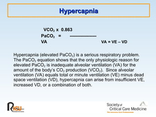 Hypercapnia
Hypercapnia
VCO2 x 0.863
PaCO2 = ------------------
VA VA = VE – VD
Hypercapnia (elevated PaCO2) is a serious respiratory problem.
The PaCO2 equation shows that the only physiologic reason for
elevated PaCO2 is inadequate alveolar ventilation (VA) for the
amount of the body’s CO2 production (VCO2). Since alveolar
ventilation (VA) equals total or minute ventilation (VE) minus dead
space ventilation (VD), hypercapnia can arise from insufficient VE,
increased VD, or a combination of both.
 
