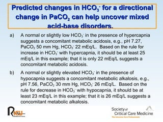 Predicted changes in HCO
Predicted changes in HCO3
3
-
-
for a directional
for a directional
change in PaCO
change in PaCO2
2 can help uncover mixed
can help uncover mixed
acid-base disorders.
acid-base disorders.
a) A normal or slightly low HCO3
-
in the presence of hypercapnia
suggests a concomitant metabolic acidosis, e.g., pH 7.27,
PaCO2 50 mm Hg, HCO3
-
22 mEq/L. Based on the rule for
increase in HCO3
-
with hypercapnia, it should be at least 25
mEq/L in this example; that it is only 22 mEq/L suggests a
concomitant metabolic acidosis.
b) A normal or slightly elevated HCO3
-
in the presence of
hypocapnia suggests a concomitant metabolic alkalosis, e.g.,
pH 7.56, PaCO2 30 mm Hg, HCO3
-
26 mEq/L. Based on the
rule for decrease in HCO3
-
with hypocapnia, it should be at
least 23 mEq/L in this example; that it is 26 mEq/L suggests a
concomitant metabolic alkalosis.
 