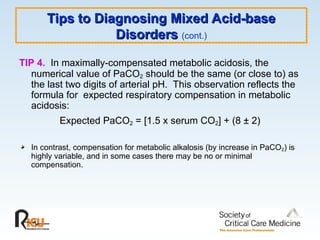 TIP 4. In maximally-compensated metabolic acidosis, the
numerical value of PaCO2 should be the same (or close to) as
the last two digits of arterial pH. This observation reflects the
formula for expected respiratory compensation in metabolic
acidosis:
Expected PaCO2 = [1.5 x serum CO2] + (8 ± 2)
In contrast, compensation for metabolic alkalosis (by increase in PaCO2) is
highly variable, and in some cases there may be no or minimal
compensation.
Tips to Diagnosing Mixed Acid-base
Tips to Diagnosing Mixed Acid-base
Disorders
Disorders (cont.)
 