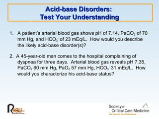 Acid-base Disorders:
Acid-base Disorders:
Test Your Understanding
Test Your Understanding
1. A patient’s arterial blood gas shows pH of 7.14, PaCO2 of 70
mm Hg, and HCO3
-
of 23 mEq/L. How would you describe
the likely acid-base disorder(s)?
2. A 45-year-old man comes to the hospital complaining of
dyspnea for three days. Arterial blood gas reveals pH 7.35,
PaCO2 60 mm Hg, PaO2 57 mm Hg, HCO3
-
31 mEq/L. How
would you characterize his acid-base status?
 