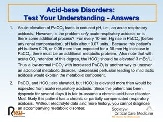 Acid-base Disorders:
Acid-base Disorders:
Test Your Understanding - Answers
Test Your Understanding - Answers
1. Acute elevation of PaCO2 leads to reduced pH, i.e., an acute respiratory
acidosis. However, is the problem only acute respiratory acidosis or is
there some additional process? For every 10-mm Hg rise in PaCO2 (before
any renal compensation), pH falls about 0.07 units. Because this patient's
pH is down 0.26, or 0.05 more than expected for a 30-mm Hg increase in
PaCO2, there must be an additional metabolic problem. Also note that with
acute CO2 retention of this degree, the HCO3
-
should be elevated 3 mEq/L.
Thus a low-normal HCO3
-
with increased PaCO2 is another way to uncover
an additional metabolic disorder. Decreased perfusion leading to mild lactic
acidosis would explain the metabolic component.
2. PaCO2 and HCO3
-
are elevated, but HCO3
-
is elevated more than would be
expected from acute respiratory acidosis. Since the patient has been
dyspneic for several days it is fair to assume a chronic acid-base disorder.
Most likely this patient has a chronic or partially compensated respiratory
acidosis. Without electrolyte data and more history, you cannot diagnose
an accompanying metabolic disorder.
 