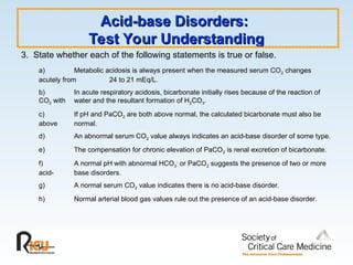 Acid-base Disorders:
Acid-base Disorders:
Test Your Understanding
Test Your Understanding
3. State whether each of the following statements is true or false.
a) Metabolic acidosis is always present when the measured serum CO2 changes
acutely from 24 to 21 mEq/L.
b) In acute respiratory acidosis, bicarbonate initially rises because of the reaction of
CO2 with water and the resultant formation of H2CO3.
c) If pH and PaCO2 are both above normal, the calculated bicarbonate must also be
above normal.
d) An abnormal serum CO2 value always indicates an acid-base disorder of some type.
e) The compensation for chronic elevation of PaCO2 is renal excretion of bicarbonate.
f) A normal pH with abnormal HCO3
-
or PaCO2 suggests the presence of two or more
acid- base disorders.
g) A normal serum CO2 value indicates there is no acid-base disorder.
h) Normal arterial blood gas values rule out the presence of an acid-base disorder.
 