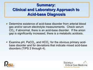 Summary:
Summary:
Clinical and Laboratory Approach to
Clinical and Laboratory Approach to
Acid-base Diagnosis
Acid-base Diagnosis
Determine existence of acid-base disorder from arterial blood
gas and/or serum electrolyte measurements. Check serum
CO2; if abnormal, there is an acid-base disorder. If the anion
gap is significantly increased, there is a metabolic acidosis.
Examine pH, PaCO2, and HCO3
-
for the obvious primary acid-
base disorder and for deviations that indicate mixed acid-base
disorders (TIPS 2 through 4).
 