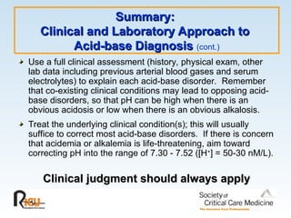 Summary:
Summary:
Clinical and Laboratory Approach to
Clinical and Laboratory Approach to
Acid-base Diagnosis
Acid-base Diagnosis (cont.)
Use a full clinical assessment (history, physical exam, other
lab data including previous arterial blood gases and serum
electrolytes) to explain each acid-base disorder. Remember
that co-existing clinical conditions may lead to opposing acid-
base disorders, so that pH can be high when there is an
obvious acidosis or low when there is an obvious alkalosis.
Treat the underlying clinical condition(s); this will usually
suffice to correct most acid-base disorders. If there is concern
that acidemia or alkalemia is life-threatening, aim toward
correcting pH into the range of 7.30 - 7.52 ([H+
] = 50-30 nM/L).
Clinical judgment should always apply
Clinical judgment should always apply
 