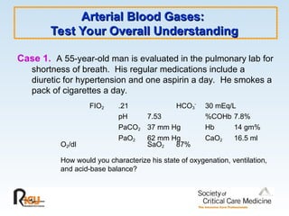 Arterial Blood Gases:
Arterial Blood Gases:
Test Your Overall Understanding
Test Your Overall Understanding
Case 1. A 55-year-old man is evaluated in the pulmonary lab for
shortness of breath. His regular medications include a
diuretic for hypertension and one aspirin a day. He smokes a
pack of cigarettes a day.
FIO2 .21 HCO3
-
30 mEq/L
pH 7.53 %COHb 7.8%
PaCO2 37 mm Hg Hb 14 gm%
PaO2 62 mm Hg CaO2 16.5 ml
O2/dl SaO2 87%
How would you characterize his state of oxygenation, ventilation,
and acid-base balance?
 