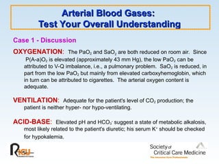 Arterial Blood Gases:
Arterial Blood Gases:
Test Your Overall Understanding
Test Your Overall Understanding
Case 1 - Discussion
OXYGENATION: The PaO2 and SaO2 are both reduced on room air. Since
P(A-a)O2 is elevated (approximately 43 mm Hg), the low PaO2 can be
attributed to V-Q imbalance, i.e., a pulmonary problem. SaO2 is reduced, in
part from the low PaO2 but mainly from elevated carboxyhemoglobin, which
in turn can be attributed to cigarettes. The arterial oxygen content is
adequate.
VENTILATION: Adequate for the patient's level of CO2 production; the
patient is neither hyper- nor hypo-ventilating.
ACID-BASE: Elevated pH and HCO3
-
suggest a state of metabolic alkalosis,
most likely related to the patient's diuretic; his serum K+
should be checked
for hypokalemia.
 
