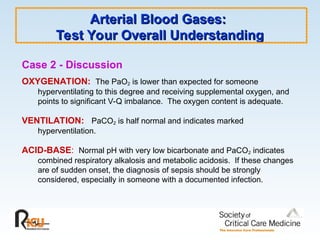 Arterial Blood Gases:
Arterial Blood Gases:
Test Your Overall Understanding
Test Your Overall Understanding
Case 2 - Discussion
OXYGENATION: The PaO2 is lower than expected for someone
hyperventilating to this degree and receiving supplemental oxygen, and
points to significant V-Q imbalance. The oxygen content is adequate.
VENTILATION: PaCO2 is half normal and indicates marked
hyperventilation.
ACID-BASE: Normal pH with very low bicarbonate and PaCO2 indicates
combined respiratory alkalosis and metabolic acidosis. If these changes
are of sudden onset, the diagnosis of sepsis should be strongly
considered, especially in someone with a documented infection.
 