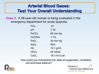 Arterial Blood Gases:
Arterial Blood Gases:
Test Your Overall Understanding
Test Your Overall Understanding
Case 3. A 58-year-old woman is being evaluated in the
emergency department for acute dyspnea.
FIO2 .21
pH 7.19
PaCO2 65 mm Hg
%COHb 1.1%
PaO2 45 mm Hg
SaO2 90%
Hb 15.1 gm%
HCO3
-
24 mEq/L
CaO2 18.3 ml O2/dl
How would you characterize her state of oxygenation, ventilation,
and acid-base balance?
 