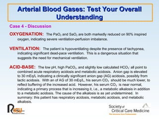 Arterial Blood Gases: Test Your Overall
Arterial Blood Gases: Test Your Overall
Understanding
Understanding
Case 4 - Discussion
OXYGENATION: The PaO2 and SaO2 are both markedly reduced on 90% inspired
oxygen, indicating severe ventilation-perfusion imbalance.
VENTILATION: The patient is hypoventilating despite the presence of tachypnea,
indicating significant dead-pace ventilation. This is a dangerous situation that
suggests the need for mechanical ventilation.
ACID-BASE: The low pH, high PaCO2, and slightly low calculated HCO3
-
all point to
combined acute respiratory acidosis and metabolic acidosis. Anion gap is elevated
to 30 mEq/L indicating a clinically significant anion gap (AG) acidosis, possibly from
lactic acidosis. With an of AG of 30 mEq/L, his serum CO2 should be much lower, to
reflect buffering of the increased acid. However, his serum CO2 is near normal,
indicating a primary process that is increasing it, i.e., a metabolic alkalosis in addition
to a metabolic acidosis. The cause of the alkalosis is as yet undetermined. In
summary: this patient has respiratory acidosis, metabolic acidosis, and metabolic
alkalosis.
 