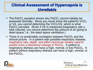Clinical Assessment of Hypercapnia is
Clinical Assessment of Hypercapnia is
Unreliable
Unreliable
The PaCO2 equation shows why PaCO2 cannot reliably be
assessed clinically. Since you never know the patient's VCO2
or VA, you cannot determine the VCO2/VA, which is what
PaCO2 provides. (Even if VE is measured [respiratory rate x
tidal volume], you cannot determine the amount of air going to
dead space, i.e., the dead space ventilation.)
There is no predictable correlation between PaCO2 and the
clinical picture. In a patient with possible respiratory disease,
respiratory rate, depth, and effort cannot be reliably used to
predict even a directional change in PaCO2. A patient in
respiratory distress can have a high, normal, or low PaCO2. A
patient without respiratory distress can have a high, normal, or
low PaCO2.
 