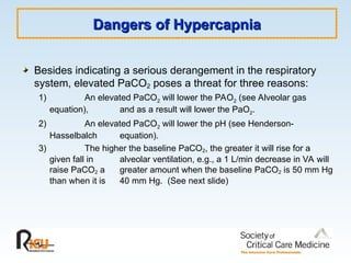 Dangers of Hypercapnia
Dangers of Hypercapnia
Besides indicating a serious derangement in the respiratory
system, elevated PaCO2 poses a threat for three reasons:
1) An elevated PaCO2 will lower the PAO2 (see Alveolar gas
equation), and as a result will lower the PaO2.
2) An elevated PaCO2 will lower the pH (see Henderson-
Hasselbalch equation).
3) The higher the baseline PaCO2, the greater it will rise for a
given fall in alveolar ventilation, e.g., a 1 L/min decrease in VA will
raise PaCO2 a greater amount when the baseline PaCO2 is 50 mm Hg
than when it is 40 mm Hg. (See next slide)
 