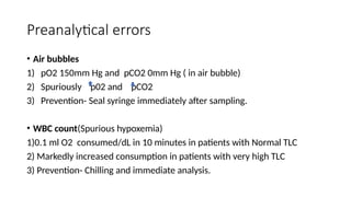 Preanalytical errors
• Air bubbles
1) pO2 150mm Hg and pCO2 0mm Hg ( in air bubble)
2) Spuriously p02 and pCO2
3) Prevention- Seal syringe immediately after sampling.
• WBC count(Spurious hypoxemia)
1)0.1 ml O2 consumed/dL in 10 minutes in patients with Normal TLC
2) Markedly increased consumption in patients with very high TLC
3) Prevention- Chilling and immediate analysis.
 