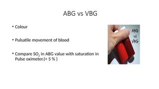 ABG vs VBG
• Colour
• Pulsatile movement of blood
• Compare SO2 in ABG value with saturation in
Pulse oximeter.(< 5 % )
 