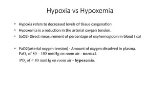 Hypoxia vs Hypoxemia
• Hypoxia refers to decreased levels of tissue oxygenation
• Hypoxemia is a reduction in the arterial oxygen tension.
• SaO2- Direct measurement of percentage of oxyhemoglobin in blood ( cal
• PaO2(arterial oxygen tension) - Amount of oxygen dissolved in plasma.
PaO2 of 80 – 105 mmHg on room air - normal.
PO2 of < 80 mmHg on room air - hypoxemia.
 