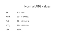 Normal ABG values
pH 7.35 – 7.45
PaCO2 35 – 45 mmHg
PaO2 80 – 100 mmHg
HCO3 22 – 26 mmol/L
SaO2 >95%
 