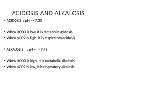 ACIDOSIS AND ALKALOSIS
• ACIDOSIS : pH = <7.35
• When HCO3 is low, it is metabolic acidosis
• When pCO2 is high, it is respiratory acidosis
• ALKALOSIS : pH = > 7.45
• When HCO3 is high, it is metabolic alkalosis
• When pCO2 is low, it is respiratory alkalosis
 