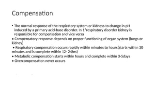Compensation
• The normal response of the respiratory system or kidneys to change in pH
induced by a primary acid-base disorder. In 1⁰respiratory disorder kidney is
responsible for compensation and vice versa
• Compensatory response depends on proper functioning of organ system (lungs or
kidney)
• Respiratory compensation occurs rapidly within minutes to hours(starts within 30
minutes and is complete within 12- 24hrs)
• Metabolic compensation starts within hours and complete within 3-5days
• Overcompensation never occurs
ZZ ZZZZ
 