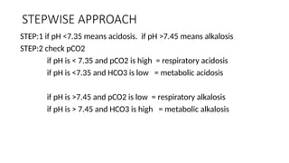 STEPWISE APPROACH
STEP:1 if pH <7.35 means acidosis. if pH >7.45 means alkalosis
STEP:2 check pCO2
if pH is < 7.35 and pCO2 is high = respiratory acidosis
if pH is <7.35 and HCO3 is low = metabolic acidosis
if pH is >7.45 and pCO2 is low = respiratory alkalosis
if pH is > 7.45 and HCO3 is high = metabolic alkalosis
 