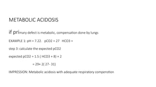 METABOLIC ACIDOSIS
if primary defect is metabolic, compensation done by lungs
EXAMPLE 1: pH = 7.22. pCO2 = 27 HCO3 =
step 3: calculate the expected pCO2
expected pCO2 = 1.5 ( HCO3 + 8) + 2
= 29+ 2( 27- 31)
IMPRESSION: Metabolic acidosis with adequate respiratory compenstion
 