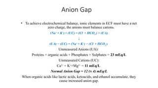 Anion Gap
• To achieve electrochemical balance, ionic elements in ECF must have a net
zero charge, the anions must balance cations.
(Na+
+ K+
)+ (UC) = (Cl-
+ HCO3
-
) + (UA)
↓
(UA) − (UC) = (Na+
+ K+
) − (Cl-
+ HCO3
-
)
Unmeasured Anions (UA):
Proteins + organic acids + Phosphates + Sulphates = 23 mEq/L
Unmeasured Cations (UC):
Ca2+
+ K+
+Mg2+
= 11 mEq/L
Normal Anion Gap = 12 (± 4) mEq/L
When organic acids like lactic acids, ketoacids, and ethanol accumulate, they
cause increased anion gap.
 