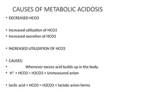 CAUSES OF METABOLIC ACIDOSIS
• DECREASED HCO3
• Increased utilization of HCO3
• Increased excretion of HCO3
• INCREASED UTILIZATION OF HCO3
• CAUSES:
• Whenever excess acid builds up in the body,
• H* + HCO3 = H2CO3 + Unmeasured anion
• lactic acid + HCO3 = H2CO3 + lactate anion forms
 