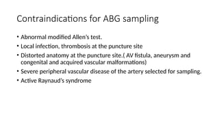 Contraindications for ABG sampling
• Abnormal modified Allen’s test.
• Local infection, thrombosis at the puncture site
• Distorted anatomy at the puncture site.( AV fistula, aneurysm and
congenital and acquired vascular malformations)
• Severe peripheral vascular disease of the artery selected for sampling.
• Active Raynaud’s syndrome
 