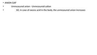 • ANION GAP
• Unmeasured anion - Unmeasured cation
• SO, in case of excess acid in the body, the unmeasured anion increases
 
