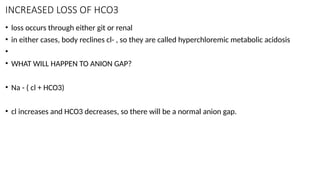INCREASED LOSS OF HCO3
• loss occurs through either git or renal
• in either cases, body reclines cl- , so they are called hyperchloremic metabolic acidosis
•
• WHAT WILL HAPPEN TO ANION GAP?
• Na - ( cl + HCO3)
• cl increases and HCO3 decreases, so there will be a normal anion gap.
 