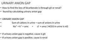 URINARY ANION GAP
• How to find the loss of bicarbonate is through git or renal?
• found by calculating urinary anion gap
• URINARY ANION GAP
• Sum of cations in urine = sum of anions in urine
• Na* + k* + umc = cl + uma ( HCO3 in urine is nil)
• If urinary anion gap is negative, cause is git
• If urinary anion gap is positive, cause is renal
 