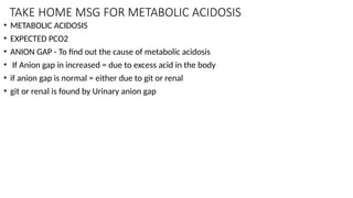 TAKE HOME MSG FOR METABOLIC ACIDOSIS
• METABOLIC ACIDOSIS
• EXPECTED PCO2
• ANION GAP - To find out the cause of metabolic acidosis
• If Anion gap in increased = due to excess acid in the body
• if anion gap is normal = either due to git or renal
• git or renal is found by Urinary anion gap
 