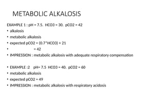 METABOLIC ALKALOSIS
EXAMPLE 1 : pH = 7.5. HCO3 = 30. pCO2 = 42
• alkalosis
• metabolic alkalosis
• expected pCO2 = (0.7*HCO3) + 21
• = 42
• IMPRESSION : metabolic alkalosis with adequate respiratory compensation
• EXAMPLE :2 pH= 7.5 HCO3 = 40. pCO2 = 60
• metabolic alkalosis
• expected pCO2 = 49
• IMPRESSION : metabolic alkalosis with respiratory acidosis
 