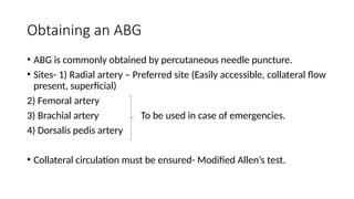 Obtaining an ABG
• ABG is commonly obtained by percutaneous needle puncture.
• Sites- 1) Radial artery – Preferred site (Easily accessible, collateral flow
present, superficial)
2) Femoral artery
3) Brachial artery To be used in case of emergencies.
4) Dorsalis pedis artery
• Collateral circulation must be ensured- Modified Allen’s test.
 