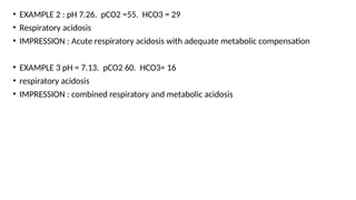 • EXAMPLE 2 : pH 7.26. pCO2 =55. HCO3 = 29
• Respiratory acidosis
• IMPRESSION : Acute respiratory acidosis with adequate metabolic compensation
• EXAMPLE 3 pH = 7.13. pCO2 60. HCO3= 16
• respiratory acidosis
• IMPRESSION : combined respiratory and metabolic acidosis
 