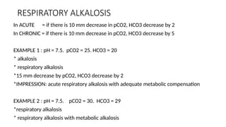 RESPIRATORY ALKALOSIS
In ACUTE = if there is 10 mm decrease in pCO2, HCO3 decrease by 2
In CHRONIC = if there is 10 mm decrease in pCO2, HCO3 decrease by 5
EXAMPLE 1 : pH = 7.5. pCO2 = 25. HCO3 = 20
* alkalosis
* respiratory alkalosis
*15 mm decrease by pCO2, HCO3 decrease by 2
*IMPRESSION: acute respiratory alkalosis with adequate metabolic compensation
EXAMPLE 2 : pH = 7.5. pCO2 = 30. HCO3 = 29
*respiratory alkalosis
* respiratory alkalosis with metabolic alkalosis
 