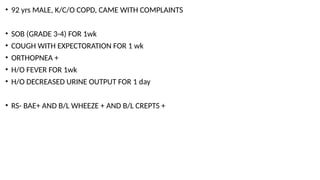 • 92 yrs MALE, K/C/O COPD, CAME WITH COMPLAINTS
• SOB (GRADE 3-4) FOR 1wk
• COUGH WITH EXPECTORATION FOR 1 wk
• ORTHOPNEA +
• H/O FEVER FOR 1wk
• H/O DECREASED URINE OUTPUT FOR 1 day
• RS- BAE+ AND B/L WHEEZE + AND B/L CREPTS +
 