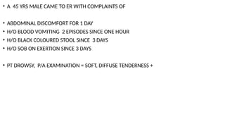• A 45 YRS MALE CAME TO ER WITH COMPLAINTS OF
• ABDOMINAL DISCOMFORT FOR 1 DAY
• H/O BLOOD VOMITING 2 EPISODES SINCE ONE HOUR
• H/O BLACK COLOURED STOOL SINCE 3 DAYS
• H/O SOB ON EXERTION SINCE 3 DAYS
• PT DROWSY, P/A EXAMINATION = SOFT, DIFFUSE TENDERNESS +
 