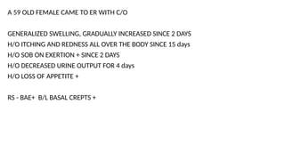 A 59 OLD FEMALE CAME TO ER WITH C/O
GENERALIZED SWELLING, GRADUALLY INCREASED SINCE 2 DAYS
H/O ITCHING AND REDNESS ALL OVER THE BODY SINCE 15 days
H/O SOB ON EXERTION + SINCE 2 DAYS
H/O DECREASED URINE OUTPUT FOR 4 days
H/O LOSS OF APPETITE +
RS - BAE+ B/L BASAL CREPTS +
 