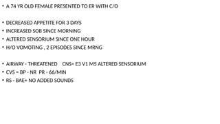 • A 74 YR OLD FEMALE PRESENTED TO ER WITH C/O
• DECREASED APPETITE FOR 3 DAYS
• INCREASED SOB SINCE MORNING
• ALTERED SENSORIUM SINCE ONE HOUR
• H/O VOMOTING , 2 EPISODES SINCE MRNG
• AIRWAY - THREATENED CNS= E3 V1 M5 ALTERED SENSORIUM
• CVS = BP - NR PR - 66/MIN
• RS - BAE+ NO ADDED SOUNDS
 