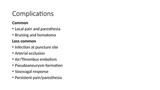 Complications
Common
• Local pain and paresthesia
• Bruising and hematoma
Less common
• Infection at puncture site
• Arterial occlusion
• Air/Thrombus embolism
• Pseudoaneurysm formation
• Vasovagal response
• Persistent pain/paresthesia
 