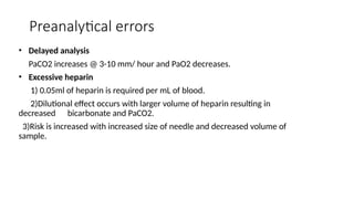 Preanalytical errors
• Delayed analysis
PaCO2 increases @ 3-10 mm/ hour and PaO2 decreases.
• Excessive heparin
1) 0.05ml of heparin is required per mL of blood.
2)Dilutional effect occurs with larger volume of heparin resulting in
decreased bicarbonate and PaCO2.
3)Risk is increased with increased size of needle and decreased volume of
sample.
 