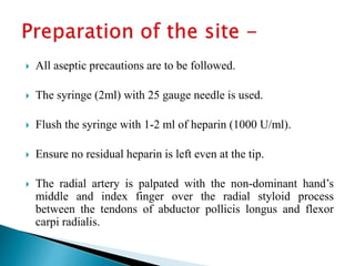  All aseptic precautions are to be followed.
 The syringe (2ml) with 25 gauge needle is used.
 Flush the syringe with 1-2 ml of heparin (1000 U/ml).
 Ensure no residual heparin is left even at the tip.
 The radial artery is palpated with the non-dominant hand’s
middle and index finger over the radial styloid process
between the tendons of abductor pollicis longus and flexor
carpi radialis.
 