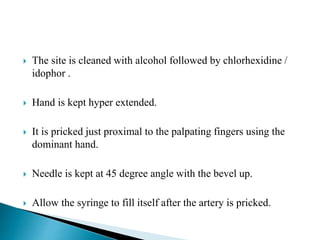  The site is cleaned with alcohol followed by chlorhexidine /
idophor .
 Hand is kept hyper extended.
 It is pricked just proximal to the palpating fingers using the
dominant hand.
 Needle is kept at 45 degree angle with the bevel up.
 Allow the syringe to fill itself after the artery is pricked.
 
