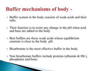  Buffer system in the body consists of weak acids and their
salts.
 Their function is to resist any change in the pH when acid
and base are added to the body
 Best buffers are those weak acids whose equilibrium
constant is close to the body pH.
 Bicarbonate is the most effective buffer in the body.
 Non bicarbonate buffers include proteins (albumin & Hb ),
phosphates and bone.
 