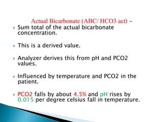 Actual Bicarbonate (ABC/ HCO3 act) -
 Sum total of the actual bicarbonate
concentration.
 This is a derived value.
 Analyzer derives this from pH and PCO2
values.
 Influenced by temperature and PCO2 in the
patient.
 PCO2 falls by about 4.5% and pH rises by
0.015 per degree celsius fall in temperature.
 