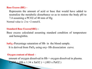 Base Excess (BE) –
Represents the amount of acid or base that would have added to
neutralize the metabolic disturbance so as to restore the body pH to
7.4 assuming a PCO2 of 40 mm of Hg.
Normal value is -2 to +2 mmol/L
Standard Base Excess(SBE) –
Base excess calculated assuming standard condition of temperature
and hemoglobin.
SaO₂:-Percentage saturation of Hb in the blood sample.
It is derived from PaO₂ using oxy- Hb dissociation curve.
Oxygen content of blood –
amount of oxygen dissolved in Hb + oxygen dissolved in plasma.
CaO2 = (Hb x 1.34 x SaO2 ) + (.003 x PaO2 )
 