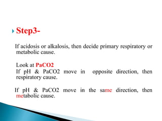  Step3-
If acidosis or alkalosis, then decide primary respiratory or
metabolic cause.
Look at PaCO2
If pH & PaCO2 move in opposite direction, then
respiratory cause.
If pH & PaCO2 move in the same direction, then
metabolic cause.
 