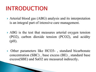  Arterial blood gas (ABG) analysis and its interpretation
is an integral part of intensive care management.
 ABG is the test that measures arterial oxygen tension
(PO2), carbon dioxide tension (PCO2), and acidity
(pH).
 Other parameters like HCO3- , standard bicarbonate
concentration (SBC) , base excess (BE) , standard base
excess(SBE) and SaO2 are measured indirectly.
 