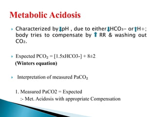  Characterized by pH , due to either HCO₃- or H+;
body tries to compensate by RR & washing out
CO₂.
 Expected PCO₂ = [1.5xHCO3-] + 8±2
(Winters equation)
 Interpretation of measured PaCO₂
1. Measured PaCO2 = Expected
:- Met. Acidosis with appropriate Compensation
 