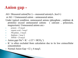 AG= Measured cation(Na+) -- measured anion(cl-, hco3-)
or AG = Unmeasured cation – unmeasured anion.
Under typical condition, unmeasured anions (phosphate , sulphate &
proteins) exceed unmeasured cations ( calcium , potassium,
magnesium). Unmeasured anions are:-
 protein – 15 meq/L
 organic acid– 5 meq/l
 Phosphate_ 2 meq/L
 Sulphate- 1 meq/ L
 TOTAL= 23 meq/L
 Anion gap=Na⁺+ K+ - ( Cl⁻+ HCO₃⁻)
 K+ is often excluded from calculation due to its low extracellular
concentration
 Normal Anion Gap =12 + 4 meq/l.
 