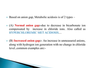  Based on anion gap, Metabolic acidosis is of 2 types –
 (A) Normal anion gap:-due to decrease in bicarbonate ion
compensated by increase in chloride ions. Also called as
HYPERCHLOREMIC MET ACIDOSIS…
 (B) Increased anion gap:- An increase in unmeasured anions,
along with hydrogen ion generation with no change in chloride
level..common examples are:-
 
